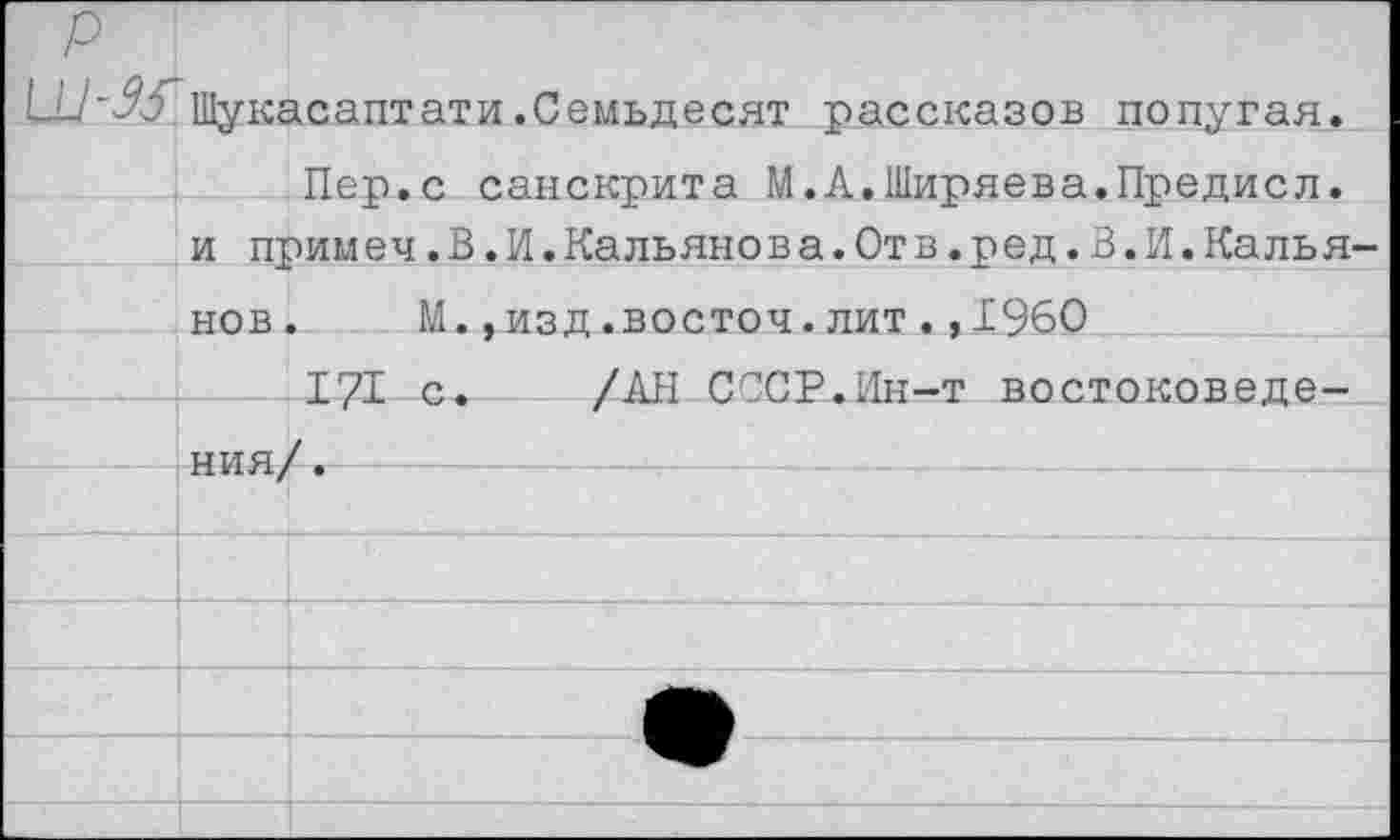 ﻿р Шукасаптати.Семьдесят рассказов попугая. Пеп.с санскрита М.А.Ширяева.Предисл.		
	и примеч.В.И.Кальянова.От в.ред.В.И.Калья-	
	нов	М.,изд.восточ.лит.,1960
		171 с.	/АН СССР.Ин-т востоковеде-
	НИЯ/	/„
		
		
		
		А
		
		